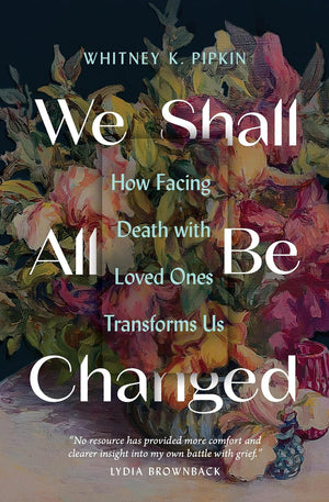 We Shall All Be Changed: How Facing Death with Loved Ones Transforms Us by Whitney K. Pipkin