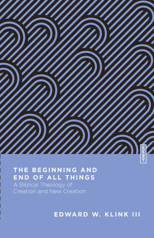 Beginning and End of All Things, The: A Biblical Theology of Creation and New Creation by Edward W. Klink III