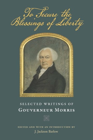 To Secure The Blessings Of Liberty: Selected Writings of Gouverneur Morris by Gouverneur Morris
