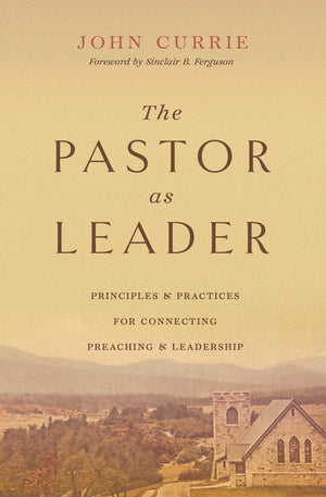 Pastor as Leader, The: Principles and Practices for Connecting Preaching and Leadership by John Currie