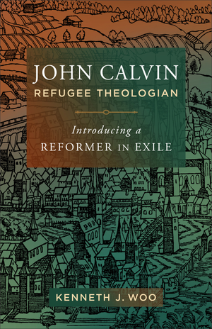 John Calvin, Refugee Theologian: Introducing a Reformer in Exile