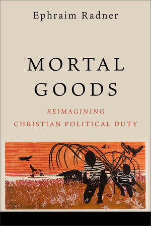 Mortal Goods: Reimagining Christian Political Duty by Ephraim Radner