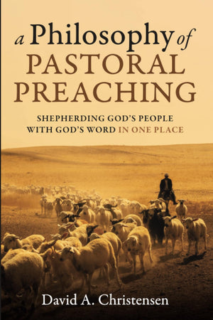 Philosophy of Pastoral Preaching, A: Shepherding God’s People with God’s Word in One Place by David A. Christensen