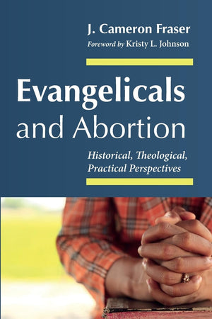 Evangelicals and Abortion: Historical, Theological, Practical Perspectives by J. Cameron Fraser