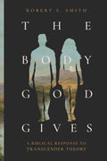 Body God Gives, The: A Biblical Response to Transgender Theory by Robert S. Smith