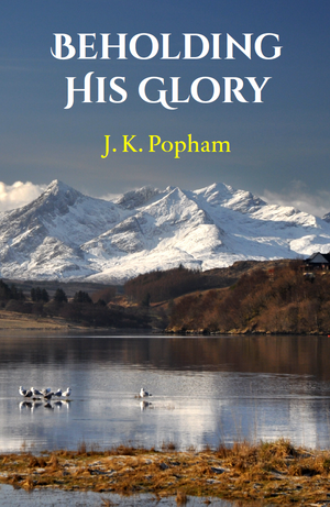 Beholding His Glory: Sermons on the Person and Work of the Lord Jesus Christ by J. K. Popham