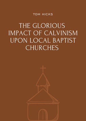 Glorious Impact of Calvinism Upon Local Baptist Churches, The by Tom Hicks