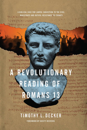 Revolutionary Reading of Romans 13, A: A Biblical Case for Lawful Subjection to the Civil Magistrate and Dutiful Resistance to Tyrants by Timothy L. Decker