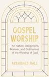 Gospel Worship: Being an Attempt to Exhibit a Scriptural View of the Nature, Obligations, Manner, and Ordinances of the Worship of God in the New Testament by Archibald Hall