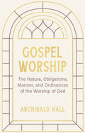 Gospel Worship: Being an Attempt to Exhibit a Scriptural View of the Nature, Obligations, Manner, and Ordinances of the Worship of God in the New Testament by Archibald Hall