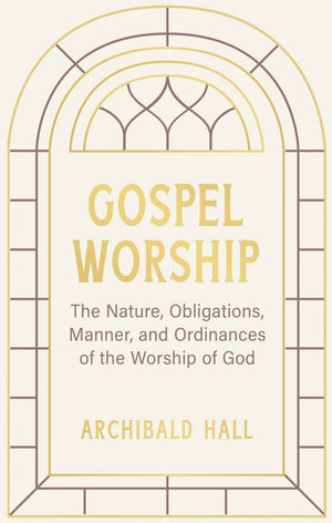 Gospel Worship: Being an Attempt to Exhibit a Scriptural View of the Nature, Obligations, Manner, and Ordinances of the Worship of God in the New Testament by Archibald Hall