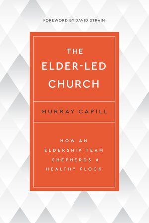 Elder-Led Church, The: How an Eldership Team Shepherds a Healthy Flock by Murray Capill