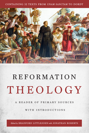 Reformation Theology: A Reader of Primary Sources with Introductions by Bradford Littlejohn; Jonathan Roberts (Editors)
