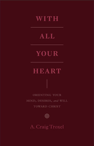 With All Your Heart: Orienting Your Mind, Desires, and Will toward Christ by Troxel, A. Craig (9781433535536) Reformers Bookshop