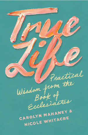 True Life: Practical Wisdom from the Book of Ecclesiastes by Carolyn Mahaney; Nicole Mahaney Whitacre