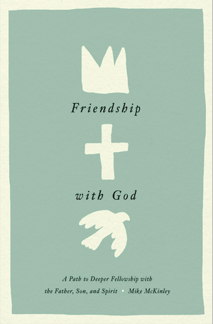 Friendship with God: A Path to Deeper Fellowship with the Father, Son, and Spirit by Mike McKinley