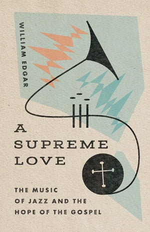 A Supreme Love: The Music Of Jazz And The Hope Of The Gospel By William Edgar