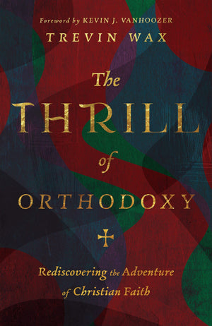 Thrill of Orthodoxy, The: Rediscovering the Adventure of Christian Faith by Trevin Wax