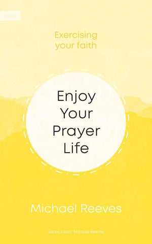 Enjoy Your Prayer Life: Exercising Your Faith Michael Reeves