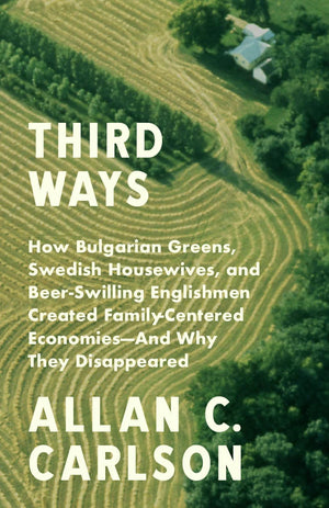 Third Ways: How Bulgarian Greens, Swedish Housewives, and Beer-Swilling Englishmen Created Family-Centered Economies by Allan C. Carlson
